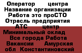 Оператор Call-центра › Название организации ­ Работа-это проСТО › Отрасль предприятия ­ АТС, call-центр › Минимальный оклад ­ 1 - Все города Работа » Вакансии   . Амурская обл.,Константиновский р-н